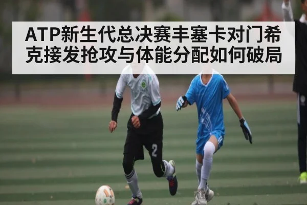 ATP新生代总决赛丰塞卡对门希克接发抢攻与体能分配如何破局