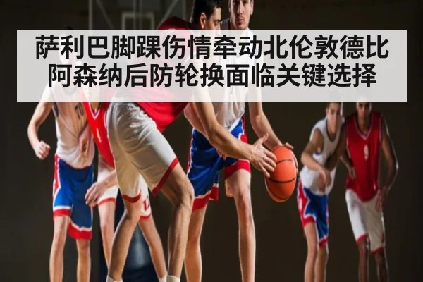 萨利巴脚踝伤情牵动北伦敦德比 阿森纳后防轮换面临关键选择